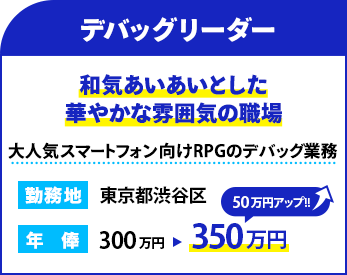 職種：デバッグリーダー
                    雰囲気：和気あいあいとした華やかな雰囲気の職場
                    概要：大人気スマートフォン向けRPGのデバッグ業務
                    勤務地：東京都渋谷区
                    年俸： 350万円