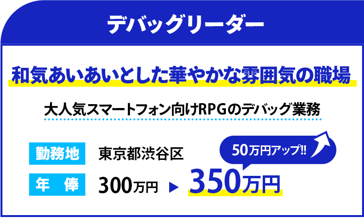 職種：デバッグリーダー
                    雰囲気：和気あいあいとした華やかな雰囲気の職場
                    概要：大人気スマートフォン向けRPGのデバッグ業務
                    勤務地：東京都渋谷区
                    年俸： 350万円