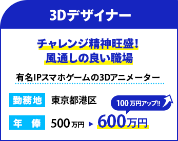 職種：3Dデザイナー
                    雰囲気：チャレンジ精神旺盛！風通しの良い職場
                    概要：有名IPスマホゲームの3Dアニメーター
                    勤務地：東京都港区
                    年俸： 600万円