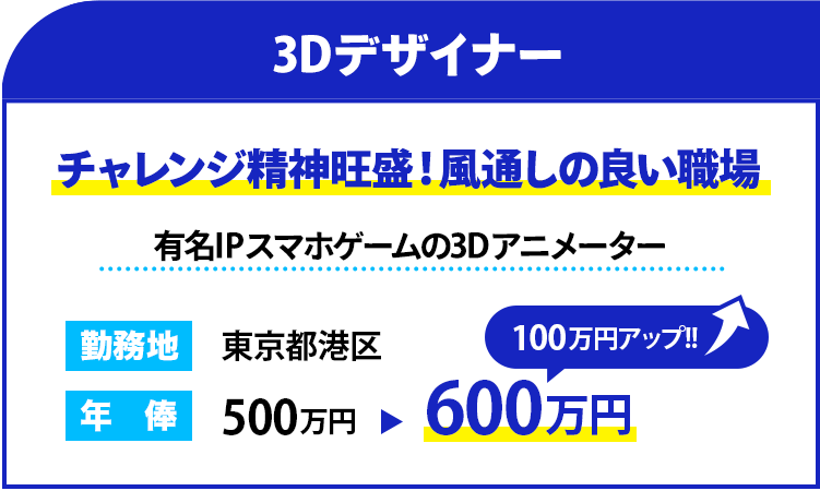 職種：3Dデザイナー
                    雰囲気：チャレンジ精神旺盛！風通しの良い職場
                    概要：有名IPスマホゲームの3Dアニメーター
                    勤務地：東京都港区
                    年俸： 600万円