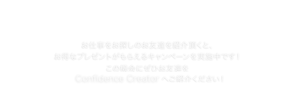 お友達紹介キャンペーン お仕事をお探しのお友達を紹介頂くと、お得なプレゼントがもらえるキャンペーンを実施中です！この機会にぜひお友達をConfidence Creatorへご紹介ください！
