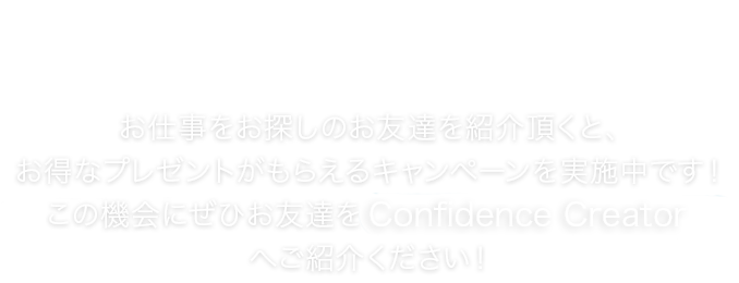 お友達紹介キャンペーン お仕事をお探しのお友達を紹介頂くと、お得なプレゼントがもらえるキャンペーンを実施中です！この機会にぜひお友達をConfidence Creatorへご紹介ください！
