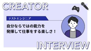 【クリエイターインタビュー】ゲーム業界でQA・テストエンジニアとして働く。自分ならではの能力を発揮して仕事に携わる楽しさ！